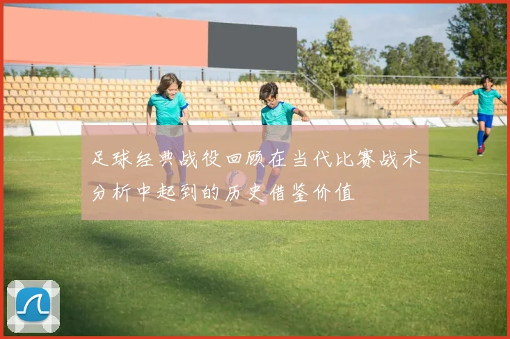 足球经典战役回顾在当代比赛战术分析中起到的历史借鉴价值