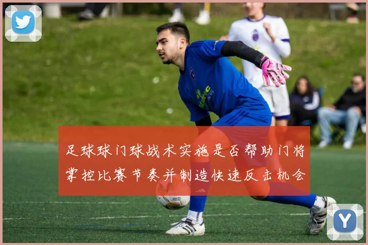 足球球门球战术实施是否帮助门将掌控比赛节奏并制造快速反击机会